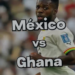 México vs Ghana
